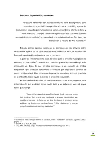 Las formas de producción y su contexto.


             “El devenir histórico de San Juan se estructuró a partir de ser periferia y del
              exterminio de la población huarpe. Pero aún así se consolidó y a pesar de
    destrucciones causadas por inundaciones o sismos, el hombre se aferró a la tierra y
           no la abandonó... Siempre con el interrogante acerca de cuestiones como el
    reconocimiento, la identidad, la existencia de una historia del arte en San Juan, y su
                                                   aparición en la Historia del Arte Nacional.” 9


         Esta cita permite apreciar claramente las intenciones de este proyecto sobre
el reconocer algunas de las características de la producción local, en relación con
los condicionantes del medio natural que lo concierne.
         A partir de reflexiones como estas, se utilizó para la presente investigación la
entrevista en profundidad10 como técnica cualitativa y herramienta metodológica de
recolección de datos, lo que permitió acercarnos a un conjunto de artistas
sanjuaninos que producen actualmente y conocen por experiencia personal el
campo artístico visual. Ellos proveyeron información muy eficaz sobre el propósito
de la entrevista, lo que ayudó a abordar el problema en cuestión.
         El artista Eduardo Esquivel, al momento de responder a las preguntas, hizo
referencia a lo que se definió como medio físico y sus influencias sobre el grupo
social que alberga:


                 “Yo me crié en Angualasto y es ahí en Iglesia, donde reconozco rasgos
         más genuinos. Vivir en una zona montañosa ya propone características que
         modelan el carácter y la forma de ser. Una de ellas es el laconismo, pocas
         palabras, los silencios son muy importantes. (…) La relación con el entorno
         geográfico es totalmente directo y significativo.”11




9
   “Cambio de posta. El lugar del Arte en San Juan, mitos y realidades”; San Juan; Argentina; 2003;
página 11.
10
    BRAVIN, C. y PIEVI, N; 2008.
11
    ESQUIVEL, Eduardo; Copia literal de la entrevista realizada en Agosto 2012.



                                                                                                      14
 