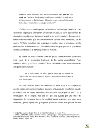 importante ver las diferencias, pues ahí te das cuenta un poco quien sos y de
        donde sos. Esto que te digo lo vivo personalmente con mi obra. Tengo la suerte
        de haber expuesto en distintos lugares del mundo, lo cual me devuelve la mirada
        de los otros, y me consideran en principio americano.”12



        Quisiera que nos detengamos en las últimas palabras que menciona: “me
consideran en principio americano”. En relación con esto, se abren dos caminos de
afirmaciones posibles que dan causa o explicación a tal comentario. Por una parte,
saber interpretar desde que posicionamiento nos definen como americano, los de
afuera. Y si hago mención a esto es porque en muchos casos lo americano, o más
puntualmente lo latinoamericano, ha sido bastardeado por quienes se posicionan
como hegemónicos en el tránsito y desarrollo mundial.


        Se piensa en nuestra cultura como un grupo subdesarrollado, como una
mala copia de la producción legitimada de los países desarrollados. Perry
Anderson, citado por García Canclini13, hace referencia exacta a este dilema de
categorizaciones rústicas:


                “En el tercer mundo, de modo general, existe hoy una especie de
        configuración, que como una sombra reproduce algo de lo que antes prevalecía
        en el primer mundo.”



        Está bien claro que no son sus intenciones las de un esfuerzo por comprender
nuestra cultura, ni mucho menos la de otorgarle singularidad e importancia a partir
de la lectura de sus rasgos identitarios, de sus formas más propias de traducción y
construcción de lo propio, más allá de que esto suceda por una clase de
importación de elementos ajenos. En realidad sucede más bien que todos esos
elementos, que se superponen, yuxtaponen y mezclan con los más propios de esta




12
  ESQUIVEL, Eduardo; Copia literal de la entrevista realizada en Agosto 2012.
13
  GARCÍA CANCLINI, Néstor; “Culturas híbridas. Estrategias para entrar y salir de la modernidad”;
Editorial Sudamericana; Buenos Aires; Argentina; 1992; Capítulo II, Apartado: Cómo interpretar una
historia híbrida”, Página 69.



                                                                                                     16
 