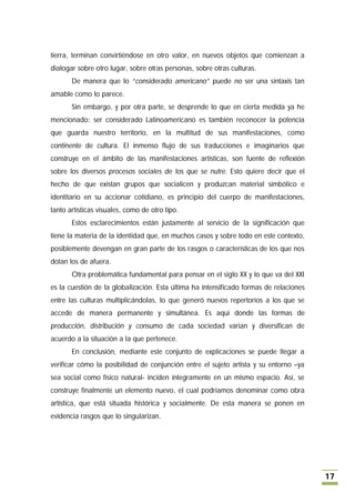 tierra, terminan convirtiéndose en otro valor, en nuevos objetos que comienzan a
dialogar sobre otro lugar, sobre otras personas, sobre otras culturas.
       De manera que lo “considerado americano” puede no ser una sintaxis tan
amable como lo parece.
       Sin embargo, y por otra parte, se desprende lo que en cierta medida ya he
mencionado: ser considerado Latinoamericano es también reconocer la potencia
que guarda nuestro territorio, en la multitud de sus manifestaciones, como
continente de cultura. El inmenso flujo de sus traducciones e imaginarios que
construye en el ámbito de las manifestaciones artísticas, son fuente de reflexión
sobre los diversos procesos sociales de los que se nutre. Esto quiere decir que el
hecho de que existan grupos que socialicen y produzcan material simbólico e
identitario en su accionar cotidiano, es principio del cuerpo de manifestaciones,
tanto artísticas visuales, como de otro tipo.
       Estos esclarecimientos están justamente al servicio de la significación que
tiene la materia de la identidad que, en muchos casos y sobre todo en este contexto,
posiblemente devengan en gran parte de los rasgos o características de los que nos
dotan los de afuera.
       Otra problemática fundamental para pensar en el siglo XX y lo que va del XXI
es la cuestión de la globalización. Esta última ha intensificado formas de relaciones
entre las culturas multiplicándolas, lo que generó nuevos repertorios a los que se
accede de manera permanente y simultánea. Es aquí donde las formas de
producción, distribución y consumo de cada sociedad varían y diversifican de
acuerdo a la situación a la que pertenece.
       En conclusión, mediante este conjunto de explicaciones se puede llegar a
verificar cómo la posibilidad de conjunción entre el sujeto artista y su entorno –ya
sea social como físico natural- inciden íntegramente en un mismo espacio. Así, se
construye finalmente un elemento nuevo, el cual podríamos denominar como obra
artística, que está situada histórica y socialmente. De esta manera se ponen en
evidencia rasgos que lo singularizan.




                                                                                        17
 