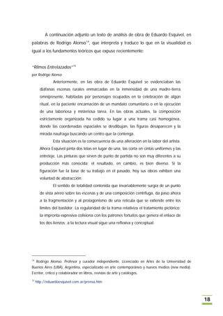 A continuación adjunto un texto de análisis de obra de Eduardo Esquivel, en
palabras de Rodrigo Alonso14, que interpreta y traduce lo que en la visualidad es
igual a los fundamentos teóricos que expuse recientemente:


“Ritmos Entrelazados”15
por Rodrigo Alonso
               Anteriormente, en las obra de Eduardo Esquivel se evidenciaban las
       diáfanas escenas rurales enmarcadas en la inmensidad de una madre-tierra
       omnipresente, habitadas por personajes ocupados en la celebración de algún
       ritual, en la paciente encarnación de un mandato comunitario o en la ejecución
       de una laboriosa y misteriosa tarea. En las obras actuales, la composición
       estrictamente organizada ha cedido su lugar a una trama casi homogénea,
       donde las coordenadas espaciales se desdibujan, las figuras desaparecen y la
       mirada naufraga buscando un centro que la contenga.
               Esta situación es la consecuencia de una alteración en la labor del artista.
       Ahora Esquivel pinta dos telas en lugar de una, las corta en cintas uniformes y las
       entreteje. Las pinturas que sirven de punto de partida no son muy diferentes a su
       producción más conocida; el resultado, en cambio, es bien diverso. Si la
       figuración fue la base de su trabajo en el pasado, hoy sus obras exhiben una
       voluntad de abstracción.
               El sentido de totalidad contenida que invariablemente surgía de un punto
       de vista aéreo sobre las escenas y de una composición centrífuga, da paso ahora
       a la fragmentación y al protagonismo de una retícula que se extiende entre los
       límites del bastidor. La regularidad de la trama relativiza el tratamiento pictórico;
       la impronta expresiva colisiona con los patrones fortuitos que genera el enlace de
       los dos lienzos; a la lectura visual sigue una reflexiva y conceptual.




14
     Rodrigo Alonso: Profesor y curador independiente. Licenciado en Artes de la Universidad de
Buenos Aires (UBA), Argentina, especializado en arte contemporáneo y nuevos medios (new media).
Escritor, crítico y colaborador en libros, revistas de arte y catálogos.
15
     http://eduardoesquivel.com.ar/prensa.htm



                                                                                                  18
 