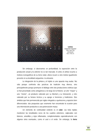 Lúmina
                                                                Eduardo Esquivel
                                                                  Óleo sobre tela
                                                                   entrelazada
                                                                  100 x 100 cm.




       Sin embargo, si observamos en profundidad, la separación entre la
producción actual y la anterior no es tan marcada. Si antes el artista recurría a
motivos iconográficos de su tierra natal, ahora recurre a otro motivo igualmente
presente en su localidad sanjuanina: la artesanía.
       La integración de la pintura y el tejido es una apuesta muy audaz. No
sólo   porque   confronta   dos prácticas    de tradición muy diversa, sino
principalmente porque promueve el diálogo entre dos producciones estéticas que
se han presentado como antagónicas a lo largo de la historia: un arte “mayor” y
uno “menor”, un producto valorado por su libertad y su innovación, y otro
valorado por su factura técnica y su apego a herencias y tradiciones. Dos
ámbitos que han permanecido por siglos relegados a quehaceres y espacios bien
diferenciados; dos propuestas que raramente han encontrado la ocasión para
una interrelación productiva o una potenciación mutua.
       Un elemento de continuidad evidente es el color. Las telas tejidas
mantienen las tonalidades ocres de los cuadros anteriores, salpicadas con
blancos, amarillos y rojos inflamados, complementados esporádicamente con
algunos otros eventuales, como el azul o el verde. Sin embargo, la tierra



                                                                                    19
 
