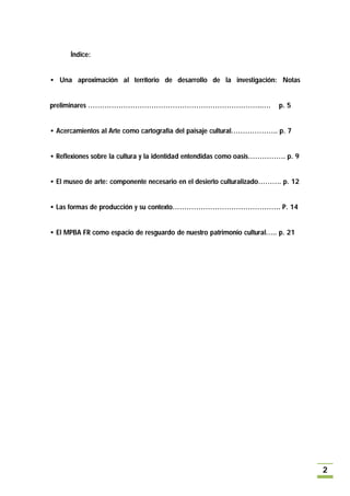 Índice:


• Una aproximación al territorio de desarrollo de la investigación: Notas


preliminares ………………………………………………………………..….                               p. 5


• Acercamientos al Arte como cartografía del paisaje cultural……………….. p. 7


• Reflexiones sobre la cultura y la identidad entendidas como oasis……………. p. 9


• El museo de arte: componente necesario en el desierto culturalizado………. p. 12


• Las formas de producción y su contexto………………………………………. P. 14


• El MPBA FR como espacio de resguardo de nuestro patrimonio cultural….. p. 21




                                                                                  2
 
