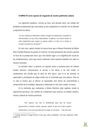 El MPBA FR como espacio de resguardo de nuestro patrimonio cultural.


        Las siguientes palabras, escritas ya hace una década atrás, son testigo del
problema fundamental que atravesaba al arte sanjuanino en relación con la difusión
y exposición de obras.

        “En este contexto de aislamiento, donde no llegan las exposiciones nacionales ni
        internacionales, no hay crítica especializada, ni galerías; los mismos artistas no
        están organizados para ocupar un espacio visible y su obra no se incluye en
        circuitos relevantes de circulación”16

        En este caso, quiero mostrar la nueva tarea que el Museo Provincial de Bellas
Artes Franklin Rawson ha puesto en marcha. Se trata justamente del rescate y puesta
en foco de la producción local, que está dando lugar a la resignificación social de
las manifestaciones, para que sirvan realmente como material simbólico de valor en
nuestra sociedad.
        La decisión sobre el generar un espacio único y exclusivo para los artistas
locales favorece enormemente el acceso a las obras, y de este modo, la
continuación del circuito que la obra de arte ejerce, que es la de alcanzar al
espectador y movilizarlo de algún modo con el contenido que ésta abarca. Esto no
es más ni menos que el ofrecer al espectador otra forma de conocimiento y
comprensión de la realidad, dispuesta y elaborada en este otro campo, el visual.
        En la entrevista que realizamos a Silvina Martínez dejó explícito, desde la
experiencia personal, este cambio de condiciones que favorece al ámbito artístico,
social y cultural de nuestra provincia:


                “Este aspecto creo que es fundamental para que las nuevas

        generaciones y nosotros mismos sepamos valorar lo que han hecho nuestros

        predecesores y creo que hay intención de seguir en esta línea…. Esta tarea que

16
  “Cambio de posta. El lugar del Arte en San Juan, mitos y realidades”; San Juan; Argentina; 2003;
página 12.



                                                                                                     21
 