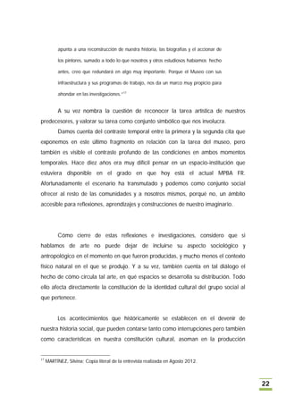 apunta a una reconstrucción de nuestra historia, las biografías y el accionar de

           los pintores, sumado a todo lo que nosotros y otros estudiosos habíamos hecho

           antes, creo que redundará en algo muy importante. Porque el Museo con sus

           infraestructura y sus programas de trabajo, nos da un marco muy propicio para

           ahondar en las investigaciones.”17


           A su vez nombra la cuestión de reconocer la tarea artística de nuestros
predecesores, y valorar su tarea como conjunto simbólico que nos involucra.
           Damos cuenta del contraste temporal entre la primera y la segunda cita que
exponemos en este último fragmento en relación con la tarea del museo, pero
también es visible el contraste profundo de las condiciones en ambos momentos
temporales. Hace diez años era muy difícil pensar en un espacio-institución que
estuviera disponible en el grado en que hoy está el actual MPBA FR.
Afortunadamente el escenario ha transmutado y podemos como conjunto social
ofrecer al resto de las comunidades y a nosotros mismos, porqué no, un ámbito
accesible para reflexiones, aprendizajes y construcciones de nuestro imaginario.




           Cómo cierre de estas reflexiones e investigaciones, considero que si
hablamos de arte no puede dejar de incluirse su aspecto sociológico y
antropológico en el momento en que fueron producidas, y mucho menos el contexto
físico natural en el que se produjo. Y a su vez, también cuenta en tal diálogo el
hecho de cómo circula tal arte, en qué espacios se desarrolla su distribución. Todo
ello afecta directamente la constitución de la identidad cultural del grupo social al
que pertenece.


           Los acontecimientos que históricamente se establecen en el devenir de
nuestra historia social, que pueden contarse tanto como interrupciones pero también
como características en nuestra constitución cultural, asoman en la producción


17
     MARTÍNEZ, Silvina; Copia literal de la entrevista realizada en Agosto 2012.



                                                                                              22
 