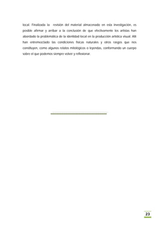 local. Finalizada la   revisión del material almacenado en esta investigación, es
posible afirmar y arribar a la conclusión de que efectivamente los artistas han
abordado la problemática de la identidad local en la producción artística visual. Allí
han entremezclado las condiciones físicas naturales y otros rasgos que nos
constituyen, como algunos relatos mitológicos o leyendas, conformando un cuerpo
sobre el que podemos siempre volver y reflexionar.




                                                                                         23
 