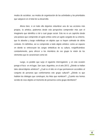 modos de socializar, sus modos de organización de las actividades y las prioridades
que subyacen en el total de su desarrollo.


       Ahora bien, si en todo ello dejamos vislumbrar una de sus acciones más
propias, la artística, podremos desde esta perspectiva comprender más aún el
imaginario que identifica a tal o cual grupo social. Esto no es un capricho desde
una postura que comprende al sujeto artista como un sujeto cargado de su entorno,
que lo absorbe y luego redistribuye en objetos que se hayan colmado de dicho
contexto. En definitiva, así se comprende a todo objeto artístico: como un espacio
en donde se entrecruzan las cargas simbólicas de su cultura, resignificándose
constantemente, para ofrecer a los miembros de ese grupo la visión de los
elementos que lo caracterizan como tal.


       Luego, es posible que surja el siguiente interrogatorio; y en esta ocasión
pongo el foco en mi lugar, San Juan, Argentina, en el año 2012. ¿Dónde se hallan
tales obras/objetos artísticos?; ¿Cuál es el sitio en el que permanecen accesibles al
conjunto de personas que conformamos este grupo cultural?; ¿Dónde es que
habitan los diálogos que construyen, los hitos que nombran?; ¿Cuánto nos hemos
servido de esos objetos al momento de pensarnos como grupo identitario?




                                                                                        4
 