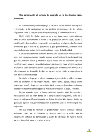 Una aproximación al territorio de desarrollo de la investigación: Notas
preliminares.


       La presente investigación congrega el resultado de las acciones desplegadas
y orientadas a la exploración de las posibles concepciones de los artistas
sanjuaninos sobre la relación entre el medio natural y la producción artística.
       Dicho objeto de estudio, surge, en un primer lugar, como problemática en
torno al poco acercamiento y acceso a la producción artística local, desde la
consideración de esta última como medio que construye y subyace a las formas de
producción que se dan en su posteridad, y que, posteriormente, permiten en su
conjunto hacer una lectura de la construcción de rasgos de la identidad.
       Considero fundamental el hecho de tener una visualización intelectual de las
obras que conforman nuestro pasado, aunque lo suficientemente contemporáneas,
que nos permitan revisar y reflexionar sobre cuáles son las tendencias que nos
identifican como grupo o comunidad cultural. Así el campo visual artístico comienza
a funcionar como ámbito en el que surgen productos identitarios que involucran a
tal medio para ser traducido de diversas formas, ya sea desde su materialidad o
bien desde la intelectualidad.
       En efecto, este proyecto intenta reconocer algunas de las posibles relaciones
entre los elementos de tal medio natural – físico (clima, aguas, relieve, suelo,
vegetación, fauna) y la producción artística local, como manifestaciones activas de
una sociedad definida como espacio o medio antropológico, es decir, “cultural”.
       En un segundo lugar, se hacen presentes apuntes sobre los cambios y
movilizaciones que se están dando en el campo artístico sanjuanino, como es la
presencia del nuevo Museo Provincial de Bellas Artes Franklin Rawson, institución
que ayuda a poner en superficie todos estos argumentos sobre la identidad y la obra
sanjuanina.
       De este modo la intención es problematizar nuestra identidad artística,
revisando cuáles son las latencias de tiempos anteriores y cuáles son las
posibilidades actuales de construcción a partir del abordaje de nuestro medio,
haciéndolo confluir sobre la práctica artística.



                                                                                       5
 