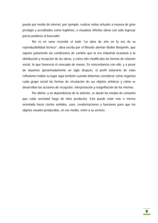 puede por medio de internet, por ejemplo, realizar visitas virtuales a museos de gran
prestigio y acreditados como legítimos, o visualizar infinitas obras con sólo ingresar
pocas palabras al buscador.
       No es en vano recordar el texto “La obra de arte en la era de su
reproductibilidad técnica”, obra escrita por el filósofo alemán Walter Benjamin, que
expone justamente las condiciones de cambio que la era industrial ocasionó a la
distribución y recepción de las obras, y cómo ello modificaba las formas de relación
social, lo que favorecía el concepto de masas. En concordancia con ello, y a pesar
de situarnos aproximadamente un siglo después, el perfil visionario de estas
reflexiones hallan su lugar aquí también cuando debemos considerar cómo organiza
cada grupo social las formas de circulación de sus objetos artísticos y cómo se
desarrollan las acciones de recepción, interpretación y resignifiación de los mismos.
       Por último, y en dependencia de lo anterior, se darán los modos de consumo
que cada sociedad haga de tales productos. Esta puede estar más o menos
orientada hacia ciertos sentidos, usos, revalorizaciones y funciones para que los
objetos visuales producidos, en ese medio, estén a su servicio.




                                                                                         8
 
