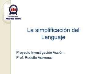 La simplificación del
           Lenguaje

Proyecto Investigación Acción.
Prof. Rodolfo Aravena.
 