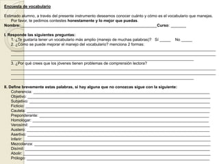Encuesta de vocabulario

Estimado alumno, a través del presente instrumento deseamos conocer cuánto y cómo es el vocabulario que manejas.
    Por favor, te pedimos contestes honestamente y lo mejor que puedas.
Nombre:______________________________________________________________Curso: _______

I. Responde las siguientes preguntas:
    1. ¿Te gustaría tener un vocabulario más amplio (manejo de muchas palabras)? Sí _____ No _____
    2. ¿Cómo se puede mejorar el manejo del vocabulario? menciona 2 formas:
    _____________________________________________________________________________________________
    _____________________________________________________________________________________________
    ___________________________________________________________________________________
    3. ¿Por qué crees que los jóvenes tienen problemas de comprensión lectora?
    _____________________________________________________________________________________________
    _____________________________________________________________________________________________
    ___________________________________________________________________________________

II. Define brevemente estas palabras, si hay alguna que no conozcas sigue con la siguiente:
     Coherencia: ________________________________________________________________________________
     Objetivo: ___________________________________________________________________________________
     Subjetivo: __________________________________________________________________________________
     Ficticio: ____________________________________________________________________________________
     Cautela: ___________________________________________________________________________________
     Preponderante: _____________________________________________________________________________
     Homologar: ________________________________________________________________________________
     Verosímil: __________________________________________________________________________________
     Austero: ___________________________________________________________________________________
     Asertivo: ___________________________________________________________________________________
     Inferir: _____________________________________________________________________________________
     Mezcolanza: ________________________________________________________________________________
     Disímil: ____________________________________________________________________________________
     Abolir: _____________________________________________________________________________________
     Prólogo: ___________________________________________________________________________________
 