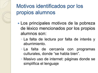 Motivos identificados por los
propios alumnos
   Los principales motivos de la pobreza
    de léxico mencionados por los propios
    alumnos son:
    ◦ La falta de lectura por falta de interés y
      aburrimiento.
    ◦ La falta de cercanía con programas
      culturales, donde “se habla bien”.
    ◦ Masivo uso de internet: páginas donde se
      simplifica el lenguaje
 
