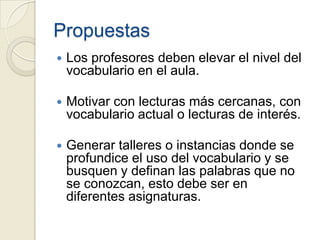 Propuestas
   Los profesores deben elevar el nivel del
    vocabulario en el aula.

   Motivar con lecturas más cercanas, con
    vocabulario actual o lecturas de interés.

   Generar talleres o instancias donde se
    profundice el uso del vocabulario y se
    busquen y definan las palabras que no
    se conozcan, esto debe ser en
    diferentes asignaturas.
 