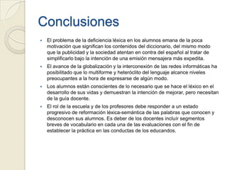 Conclusiones
   El problema de la deficiencia léxica en los alumnos emana de la poca
    motivación que significan los contenidos del diccionario, del mismo modo
    que la publicidad y la sociedad atentan en contra del español al tratar de
    simplificarlo bajo la intención de una emisión mensajera más expedita.
   El avance de la globalización y la interconexión de las redes informáticas ha
    posibilitado que lo multiforme y heteróclito del lenguaje alcance niveles
    preocupantes a la hora de expresarse de algún modo.
   Los alumnos están conscientes de lo necesario que se hace el léxico en el
    desarrollo de sus vidas y demuestran la intención de mejorar, pero necesitan
    de la guía docente.
   El rol de la escuela y de los profesores debe responder a un estado
    progresivo de reformación léxica-semántica de las palabras que conocen y
    desconocen sus alumnos. Es deber de los docentes incluír segmentos
    breves de vocabulario en cada una de las evaluaciones con el fin de
    establecer la práctica en las conductas de los educandos.
 