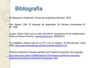Bibliografía
   De Saussure, Ferdinand. Curso de Lingüística General, 1916.

   Dörr Zegers, Otto. El lenguaje de degradado. En Revista Universitaria N°
    63, 1999.


   Licuani, Adrian Cada vez es más reducido el vocabulario de los adolescentes.
    Diario La Nueva Provincia. www.lanueva.com. 28/08/2012.


   “El castellano chileno está en la UTI o en la morgue”. El Rancahuaso, mayo
    2008. http://www.elrancahuaso.cl/admin/render/noticia/14177


   Chilenos confirman marcador genético del Trastorno Específico del Lenguaje.
    http://www.med.uchile.cl/2008/octubre/1129-chilenos-confirman-marcador-
    genetico-del-trastorno-especifico-de-lenguaje-.html
 