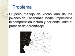 Problema
   El poco manejo de vocabulario de los
    jóvenes de Enseñanza Media, imposibilita
    la comprensión lectora y por ende limita el
    proceso de aprendizaje.
 
