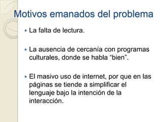 Motivos emanados del problema
     La falta de lectura.

     La ausencia de cercanía con programas
      culturales, donde se habla “bien”.

     El masivo uso de internet, por que en las
      páginas se tiende a simplificar el
      lenguaje bajo la intención de la
      interacción.
 