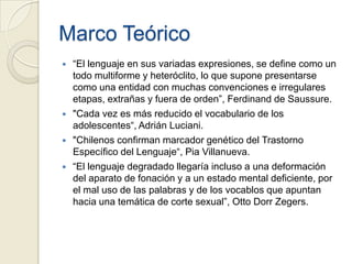 Marco Teórico
   “El lenguaje en sus variadas expresiones, se define como un
    todo multiforme y heteróclito, lo que supone presentarse
    como una entidad con muchas convenciones e irregulares
    etapas, extrañas y fuera de orden”, Ferdinand de Saussure.
   "Cada vez es más reducido el vocabulario de los
    adolescentes“, Adrián Luciani.
   "Chilenos confirman marcador genético del Trastorno
    Específico del Lenguaje“, Pia Villanueva.
   “El lenguaje degradado llegaría incluso a una deformación
    del aparato de fonación y a un estado mental deficiente, por
    el mal uso de las palabras y de los vocablos que apuntan
    hacia una temática de corte sexual”, Otto Dorr Zegers.
 