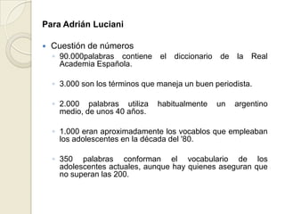 Para Adrián Luciani

   Cuestión de números
    ◦ 90.000palabras contiene    el   diccionario   de   la   Real
      Academia Española.

    ◦ 3.000 son los términos que maneja un buen periodista.

    ◦ 2.000 palabras utiliza     habitualmente      un   argentino
      medio, de unos 40 años.

    ◦ 1.000 eran aproximadamente los vocablos que empleaban
      los adolescentes en la década del '80.

    ◦ 350 palabras conforman el vocabulario de los
      adolescentes actuales, aunque hay quienes aseguran que
      no superan las 200.
 