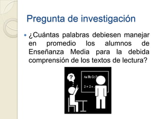 Pregunta de investigación
   ¿Cuántas palabras debiesen manejar
    en promedio los alumnos de
    Enseñanza Media para la debida
    comprensión de los textos de lectura?
 