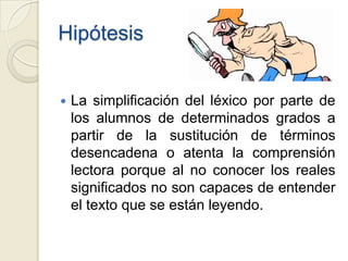 Hipótesis


   La simplificación del léxico por parte de
    los alumnos de determinados grados a
    partir de la sustitución de términos
    desencadena o atenta la comprensión
    lectora porque al no conocer los reales
    significados no son capaces de entender
    el texto que se están leyendo.
 