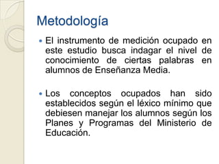 Metodología
   El instrumento de medición ocupado en
    este estudio busca indagar el nivel de
    conocimiento de ciertas palabras en
    alumnos de Enseñanza Media.

   Los conceptos ocupados han sido
    establecidos según el léxico mínimo que
    debiesen manejar los alumnos según los
    Planes y Programas del Ministerio de
    Educación.
 