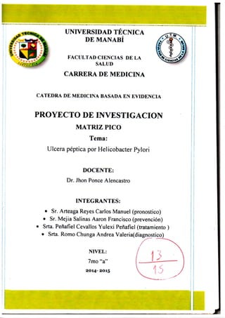 i
UNIVERSIDAD TECNICA
DE MANABÍ
FACULTAD CIENCIAS DE LA
SALUD
CARRERA DE MEDICINA
CATEDRA DE MEDICINA BASADA EN EVIDENCIA
PROYECTO DE INVESTIGACION
MATRIZ PICO
Tema:
Ulcera péptica por Helicobacter Pylori
DOCENTE:
Dr. Jhon Ponce Alencastro
INTEGRANTES:
• Sr. Arteaga Reyes Carlos Manuel (pronostico)
• Sr. Mejia Salinas Aaron Francisco (prevención)
• Srta. Peñafiel Cevallos Yulexi Peñafiel (tratamiento )
Srta. Romo Chunga Andrea Valeria(diagnostico)
NIVEL:
7mo "a"
2 0 1 4 - 2 0 1 5
 
