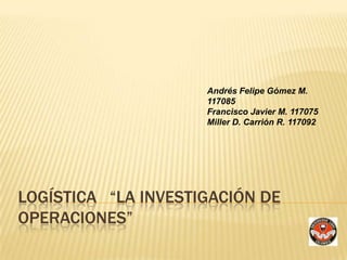 Logística   “La Investigación de Operaciones” Andrés Felipe Gómez M. 117085 Francisco Javier M. 117075 Miller D. Carrión R. 117092 
