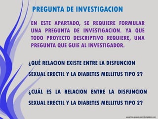 PREGUNTA DE INVESTIGACION
EN ESTE APARTADO, SE REQUIERE FORMULAR
UNA PREGUNTA DE INVESTIGACION. YA QUE
TODO PROYECTO DESCRIPTIVO REQUIERE, UNA
PREGUNTA QUE GUIE AL INVESTIGADOR.

¿QUÉ RELACION EXISTE ENTRE LA DISFUNCION
SEXUAL ERECTIL Y LA DIABETES MELLITUS TIPO 2?

¿CUÁL ES LA RELACION ENTRE LA DISFUNCION
SEXUAL ERECTIL Y LA DIABETES MELLITUS TIPO 2?
 