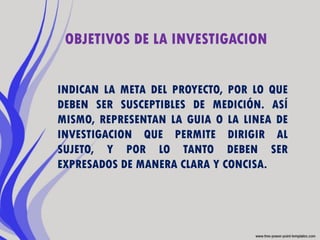 OBJETIVOS DE LA INVESTIGACION


INDICAN LA META DEL PROYECTO, POR LO QUE
DEBEN SER SUSCEPTIBLES DE MEDICIÓN. ASÍ
MISMO, REPRESENTAN LA GUIA O LA LINEA DE
INVESTIGACION QUE PERMITE DIRIGIR AL
SUJETO, Y POR LO TANTO DEBEN SER
EXPRESADOS DE MANERA CLARA Y CONCISA.
 