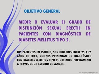 OBJETIVO GENERAL

 MEDIR O EVALUAR EL GRADO DE
 DISFUNCIÓN SEXUAL ERECTIL EN
 PACIENTES CON DIAGNÓSTICO DE
 DIABETES MELLITUS TIPO 2.

LOS PACIENTES EN ESTUDIO, SON HOMBRES ENTRE 25 A 76
AÑOS DE EDAD, QUIENES PRESENTAN UN DIAGNÓSTICO
CON DIABETES MELLITUS TIPO 2, OBTENIDO PREVIAMENTE
A TRAVES DE UN ESTUDIO DE SANGRE.
 