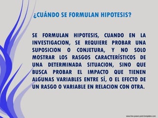 ¿CUÁNDO SE FORMULAN HIPOTESIS?

SE FORMULAN HIPOTESIS, CUANDO EN LA
INVESTIGACION, SE REQUIERE PROBAR UNA
SUPOSICION O CONJETURA, Y NO SOLO
MOSTRAR LOS RASGOS CARACTERÍSTICOS DE
UNA DETERMINADA SITUACION, SINO QUE
BUSCA PROBAR EL IMPACTO QUE TIENEN
ALGUNAS VARIABLES ENTRE SÍ, O EL EFECTO DE
UN RASGO O VARIABLE EN RELACION CON OTRA.
 