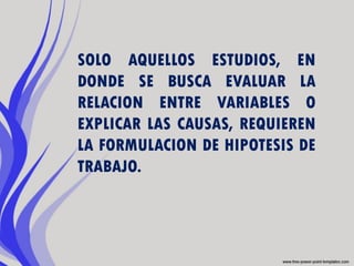 SOLO AQUELLOS ESTUDIOS, EN
DONDE SE BUSCA EVALUAR LA
RELACION ENTRE VARIABLES O
EXPLICAR LAS CAUSAS, REQUIEREN
LA FORMULACION DE HIPOTESIS DE
TRABAJO.
 