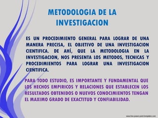 METODOLOGIA DE LA
          INVESTIGACION
ES UN PROCEDIMIENTO GENERAL PARA LOGRAR DE UNA
MANERA PRECISA, EL OBJETIVO DE UNA INVESTIGACION
CIENTIFICA. DE AHÍ, QUE LA METODOLOGIA EN LA
INVESTIGACION, NOS PRESENTA LOS METODOS, TECNICAS Y
PROCEDIMIENTOS PARA LOGRAR UNA INVESTIGACION
CIENTIFICA.

PARA TODO ESTUDIO, ES IMPORTANTE Y FUNDAMENTAL QUE
LOS HECHOS EMPIRICOS Y RELACIONES QUE ESTABLECEN LOS
RESULTADOS OBTENIDOS O NUEVOS CONOCIMIENTOS TENGAN
EL MAXIMO GRADO DE EXACTITUD Y CONFIABILIDAD.
 