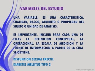 VARIABLES DEL ESTUDIO
UNA VARIABLE, ES UNA CARACTERISTICA,
CUALIDAD, RASGO, ATRIBUTO O PROPIEDAD DEL
SUJETO O UNIDAD DE ANALISIS.

ES IMPORTANTE, INCLUIR PARA CADA UNA DE
ELLAS LA DEFINICION CONCEPTUAL, LA
OPERACIONAL, LA ESCALA DE MEDICION Y LA
FUENTE DE INFORMACION A PARTIR DE LA CUAL
SE OBTIENE.
DISFUNCION SEXUAL ERECTIL
DIABETES MELLITUS TIPO 2
 