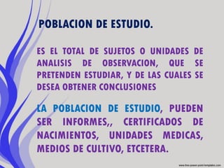 POBLACION DE ESTUDIO.

ES EL TOTAL DE SUJETOS O UNIDADES DE
ANALISIS DE OBSERVACION, QUE SE
PRETENDEN ESTUDIAR, Y DE LAS CUALES SE
DESEA OBTENER CONCLUSIONES

LA POBLACION DE ESTUDIO, PUEDEN
SER INFORMES,, CERTIFICADOS DE
NACIMIENTOS, UNIDADES MEDICAS,
MEDIOS DE CULTIVO, ETCETERA.
 