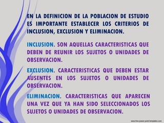 EN LA DEFINICION DE LA POBLACION DE ESTUDIO
ES IMPORTANTE ESTABLECER LOS CRITERIOS DE
INCLUSION, EXCLUSION Y ELIMINACION.

INCLUSION. SON AQUELLAS CARACTERISTICAS QUE
DEBEN DE REUNIR LOS SUJETOS O UNIDADES DE
OBSERVACION.
EXCLUSION. CARACTERISTICAS QUE DEBEN ESTAR
AUSENTES EN LOS SUJETOS O UNIDADES DE
OBSERVACION.
ELIMINACION. CARACTERISTICAS QUE APARECEN
UNA VEZ QUE YA HAN SIDO SELECCIONADOS LOS
SUJETOS O UNIDADES DE OBSERVACION.
 