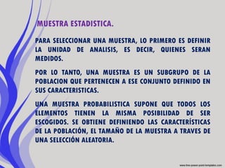 MUESTRA ESTADISTICA.
PARA SELECCIONAR UNA MUESTRA, LO PRIMERO ES DEFINIR
LA UNIDAD DE ANALISIS, ES DECIR, QUIENES SERAN
MEDIDOS.
POR LO TANTO, UNA MUESTRA ES UN SUBGRUPO DE LA
POBLACION QUE PERTENECEN A ESE CONJUNTO DEFINIDO EN
SUS CARACTERISTICAS.
UNA MUESTRA PROBABILISTICA SUPONE QUE TODOS LOS
ELEMENTOS TIENEN LA MISMA POSIBILIDAD DE SER
ESCOGIDOS. SE OBTIENE DEFINIENDO LAS CARACTERÍSTICAS
DE LA POBLACIÓN, EL TAMAÑO DE LA MUESTRA A TRAVES DE
UNA SELECCIÓN ALEATORIA.
 