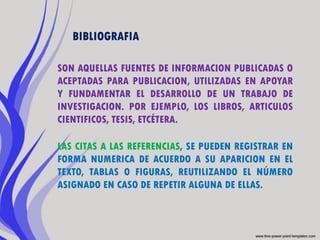 BIBLIOGRAFIA

SON AQUELLAS FUENTES DE INFORMACION PUBLICADAS O
ACEPTADAS PARA PUBLICACION, UTILIZADAS EN APOYAR
Y FUNDAMENTAR EL DESARROLLO DE UN TRABAJO DE
INVESTIGACION. POR EJEMPLO, LOS LIBROS, ARTICULOS
CIENTIFICOS, TESIS, ETCÉTERA.

LAS CITAS A LAS REFERENCIAS, SE PUEDEN REGISTRAR EN
FORMA NUMERICA DE ACUERDO A SU APARICION EN EL
TEXTO, TABLAS O FIGURAS, REUTILIZANDO EL NÚMERO
ASIGNADO EN CASO DE REPETIR ALGUNA DE ELLAS.
 
