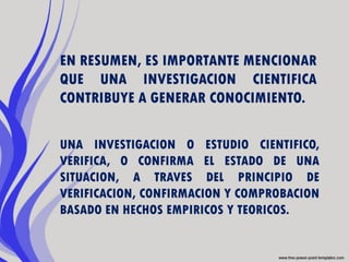 EN RESUMEN, ES IMPORTANTE MENCIONAR
QUE UNA INVESTIGACION CIENTIFICA
CONTRIBUYE A GENERAR CONOCIMIENTO.

UNA INVESTIGACION O ESTUDIO CIENTIFICO,
VERIFICA, O CONFIRMA EL ESTADO DE UNA
SITUACION, A TRAVES DEL PRINCIPIO DE
VERIFICACION, CONFIRMACION Y COMPROBACION
BASADO EN HECHOS EMPIRICOS Y TEORICOS.
 