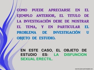 como puede apreciarse en el
ejemplo anterior, el titulo de
la investigación debe de mostrar
el tema, y en particular el
problema de investigación u
objeto de estudio.

 EN ESTE CASO, EL OBJETO DE
 ESTUDIO ES:     LA DISFUNCION
 SEXUAL ERECTIL.
 