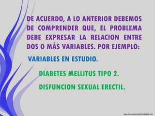 DE ACUERDO, A LO ANTERIOR DEBEMOS
DE COMPRENDER QUE, EL PROBLEMA
DEBE EXPRESAR LA RELACION ENTRE
DOS O MÁS VARIABLES. POR EJEMPLO:
VARIABLES EN ESTUDIO.
   DIABETES MELLITUS TIPO 2.
   DISFUNCION SEXUAL ERECTIL.
 