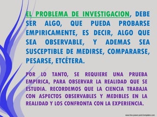 EL PROBLEMA DE INVESTIGACION, DEBE
SER ALGO, QUE PUEDA PROBARSE
EMPIRICAMENTE, ES DECIR, ALGO QUE
SEA OBSERVABLE, Y ADEMAS SEA
SUSCEPTIBLE DE MEDIRSE, COMPARARSE,
PESARSE, ETCÉTERA.
POR LO TANTO, SE REQUIERE UNA PRUEBA
EMPIRICA, PARA OBSERVAR LA REALIDAD QUE SE
ESTUDIA. RECORDEMOS QUE LA CIENCIA TRABAJA
CON ASPECTOS OBSERVABLES Y MEDIBLES EN LA
REALIDAD Y LOS CONFRONTA CON LA EXPERIENCIA.
 