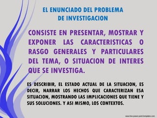 EL ENUNCIADO DEL PROBLEMA
           DE INVESTIGACION

CONSISTE EN PRESENTAR, MOSTRAR Y
EXPONER LAS CARACTERISTICAS O
RASGO GENERALES Y PARTICULARES
DEL TEMA, O SITUACION DE INTERES
QUE SE INVESTIGA.
ES DESCRIBIR, EL ESTADO ACTUAL DE LA SITUACION, ES
DECIR, NARRAR LOS HECHOS QUE CARACTERIZAN ESA
SITUACION, MOSTRANDO LAS IMPLICACIONES QUE TIENE Y
SUS SOLUCIONES. Y ASI MISMO, LOS CONTEXTOS.
 