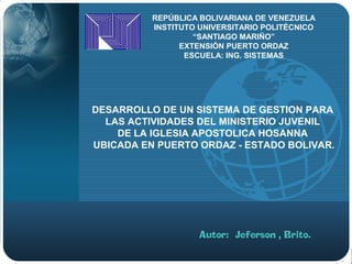 LOGO
REPÚBLICA BOLIVARIANA DE VENEZUELA
INSTITUTO UNIVERSITARIO POLITÉCNICO
“SANTIAGO MARIÑO”
EXTENSIÓN PUERTO ORDAZ
ESCUELA: ING. SISTEMAS
DESARROLLO DE UN SISTEMA DE GESTION PARA
LAS ACTIVIDADES DEL MINISTERIO JUVENIL
DE LA IGLESIA APOSTOLICA HOSANNA
UBICADA EN PUERTO ORDAZ - ESTADO BOLIVAR.
 