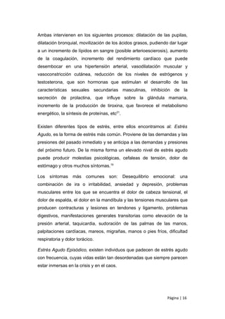 Ambas intervienen en los siguientes procesos: dilatación de las pupilas,
dilatación bronquial, movilización de los ácidos grasos, pudiendo dar lugar
a un incremento de lípidos en sangre (posible arterioescierosis), aumento
de la coagulación, incremento del rendimiento cardíaco que puede
desembocar en una hipertensión arterial, vasodilatación muscular y
vasoconstricción cutánea, reducción de los niveles de estrógenos y
testosterona, que son hormonas que estimulan el desarrollo de las
características sexuales secundarias masculinas, inhibición de la
secreción de prolactina, que influye sobre la glándula mamaria,
incremento de la producción de tiroxina, que favorece el metabolismo
energético, la síntesis de proteínas, etc21.

Existen diferentes tipos de estrés, entre ellos encontramos al: Estrés
Agudo, es la forma de estrés más común. Proviene de las demandas y las
presiones del pasado inmediato y se anticipa a las demandas y presiones
del próximo futuro. De la misma forma un elevado nivel de estrés agudo
puede producir molestias psicológicas, cefaleas de tensión, dolor de
estómago y otros muchos síntomas.19

Los   síntomas    más    comunes     son:      Desequilibrio   emocional:   una
combinación de ira o irritabilidad, ansiedad y depresión, problemas
musculares entre los que se encuentra el dolor de cabeza tensional, el
dolor de espalda, el dolor en la mandíbula y las tensiones musculares que
producen contracturas y lesiones en tendones y ligamento, problemas
digestivos, manifestaciones generales transitorias como elevación de la
presión arterial, taquicardia, sudoración de las palmas de las manos,
palpitaciones cardíacas, mareos, migrañas, manos o pies fríos, dificultad
respiratoria y dolor torácico.

Estrés Agudo Episódico, existen individuos que padecen de estrés agudo
con frecuencia, cuyas vidas están tan desordenadas que siempre parecen
estar inmersas en la crisis y en el caos.




                                                                     Página | 16
 