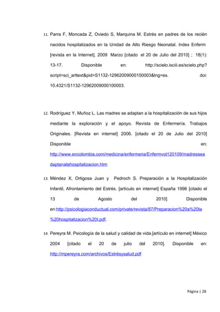 11. Parra F, Moncada Z, Oviedo S, Marquina M. Estrés en padres de los recién

   nacidos hospitalizados en la Unidad de Alto Riesgo Neonatal. Index Enferm

   [revista en la Internet]. 2009 Marzo [citado el 20 de Julio del 2010] ; 18(1):

   13-17.             Disponible          en:               http://scielo.isciii.es/scielo.php?

   script=sci_arttext&pid=S1132-12962009000100003&lng=es.                                 doi:

   10.4321/S1132-12962009000100003.




12. Rodríguez Y, Muñoz L. Las madres se adaptan a la hospitalización de sus hijos

   mediante la exploración y el apoyo. Revista de Enfermería. Trabajos

   Originales. [Revista en internet] 2006. [citado el 20 de Julio del 2010]

   Disponible                                                                              en:

   http://www.encolombia.com/medicina/enfermeria/Enfermvol120109/madressea

   daptanalahospitalizacion.htm


13. Méndez X, Ortigosa Juan y          Pedroch S. Preparación a la Hospitalización

   Infantil, Afrontamiento del Estrés. [artículo en internet] España 1996 [citado el

   13           de            Agosto            del               2010]            Disponible

   en:http://psicologiaconductual.com/private/revista/87/Preparacion%20a%20la

   %20hospitalizacion%20I.pdf.


14. Pereyra M. Psicología de la salud y calidad de vida.[artículo en internet] México

   2004     [citado      el   20   de      julio      del       2010].     Disponible      en:

   http://mpereyra.com/archivos/Estrésysalud.pdf




                                                                                   Página | 28
 