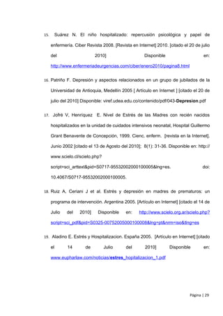 15.        Suárez N. El niño hospitalizado: repercusión psicológica y papel de

      enfermería. Ciber Revista 2008. [Revista en Internet] 2010. [citado el 20 de julio

      del                     2010]                   Disponible                    en:

      http://www.enfermeriadeurgencias.com/ciber/enero2010/pagina8.html


16. Patriño F. Depresión y aspectos relacionados en un grupo de jubilados de la

      Universidad de Antioquia, Medellín 2005 [ Artículo en Internet ] [citado el 20 de

      julio del 2010] Disponible: viref.udea.edu.co/contenido/pdf/043-Depresion.pdf


17. Jofré V, Henríquez        E. Nivel de Estrés de las Madres con recién nacidos

      hospitalizados en la unidad de cuidados intensivos neonatal, Hospital Guillermo

      Grant Benavente de Concepción, 1999. Cienc. enferm. [revista en la Internet].

      Junio 2002 [citado el 13 de Agosto del 2010]; 8(1): 31-36. Disponible en: http://

      www.scielo.cl/scielo.php?

      script=sci_arttext&pid=S0717-95532002000100005&lng=es.                        doi:

      10.4067/S0717-95532002000100005.


18. Ruiz A, Ceriani J et al. Estrés y depresión en madres de prematuros: un

      programa de intervención. Argentina 2005. [Artículo en Internet] [citado el 14 de

      Julio     del   2010]    Disponible   en:    http://www.scielo.org.ar/scielo.php?

      script=sci_pdf&pid=S0325-00752005000100008&lng=pt&nrm=iso&tlng=es


19. Aladino E. Estrés y Hospitalizacion. España 2005. [Artículo en Internet] [citado

      el        14      de        Julio     del       2010]        Disponible       en:

      www.eupharlaw.com/noticias/estres_hopitalizacion_1.pdf




                                                                             Página | 29
 