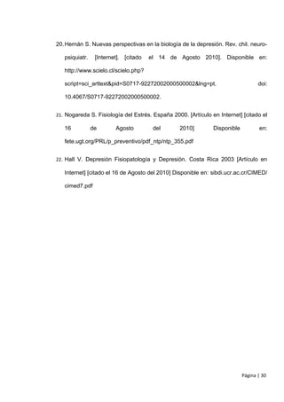 20. Hernán S. Nuevas perspectivas en la biología de la depresión. Rev. chil. neuro-

   psiquiatr.    [Internet]. [citado   el 14 de Agosto 2010]. Disponible en:

   http://www.scielo.cl/scielo.php?

   script=sci_arttext&pid=S0717-92272002000500002&lng=pt.                          doi:

   10.4067/S0717-92272002000500002.


21. Nogareda S. Fisiología del Estrés. España 2000. [Artículo en Internet] [citado el

   16           de       Agosto         del      2010]         Disponible          en:

   fete.ugt.org/PRL/p_preventivo/pdf_ntp/ntp_355.pdf


22. Hall V. Depresión Fisiopatología y Depresión. Costa Rica 2003 [Artículo en

   Internet] [citado el 16 de Agosto del 2010] Disponible en: sibdi.ucr.ac.cr/CIMED/

   cimed7.pdf




                                                                            Página | 30
 