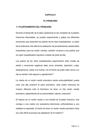 CAPITULO I


                                 EL PROBLEMA


1.1 PLANTEAMIENTO DEL PROBLEMA


Durante el desarrollo de la labor asistencial en las Unidades de Cuidados

Intensivos Neonatales, se pueden experimentar y palpar las diferentes

emociones que presentan los padres de los hijos hospitalizados. La labor

de la enfermera más allá de la realización de procedimientos asistenciales

importantes para los recién nacidos, también involucra a los padres que

sin estar hospitalizados requieren cuidado de parte de ella.


Los padres de los niños hospitalizados experimentan altos niveles de

estrés y emociones negativas tales como ansiedad, depresión, culpa,

desesperanza, miedo a la muerte, con el hecho de poder estar cerca a su

hijo se sienten más seguros y agradecidos5,8.


La madre de un recién nacido prematuro siente autoculpabilidad, puede

creer que ella ocasionó el parto prematuro, cada madre reacciona de

manera diferente ante el fenómeno de tener un hijo recién nacido

prematuro, dependiendo de su personalidad, valores, creencias9.


El ingreso de un recién nacido a una Unidad de Cuidado Intensivo, trae

consigo a una madre con autoestima disminuida, enfrentándose a una

realidad no esperada, el hecho de tener un recién nacido prematuro hace

aun más difícil el proceso de adaptación al rol materno10.




                                                                  Página | 6
 