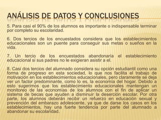 ANÁLISIS DE DATOS Y CONCLUSIONES
5. Para casi el 90% de los alumnos es importante o indispensable terminar
por completo su escolaridad.
6. Dos tercios de los encuestados considera que los establecimientos
educacionales son un puente para conseguir sus metas o sueños en la
vida.
7. Un tercio de los encuestados abandonaría el establecimiento
educacional si sus padres no le exigieran asistir a el.
8. Casi dos tercios del alumnado considera su opción estudiantil como una
forma de progreso en esta sociedad, lo que nos facilita el trabajo de
motivación en los establecimientos educacionales, pero claramente se deja
ver un factor predominante, como lo es, la economía del hogar. Debido a
esto sugerimos que los establecimiento educacionales mantengan un
monitoreo de las economías de los alumnos con el fin de aplicar un
sistema de becas que ayuden a disminuir la deserción escolar. Por otra
parte, los alumnos deberán recibir un refuerzo en educación sexual y
prevención del embarazo adolescente, ya que de darse los casos en los
establecimientos, hay una fuerte tendencia por parte del alumnado a
abandonar su escolaridad.
 